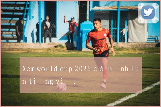 Xem world cup 2026 có bình luận tiếng việt